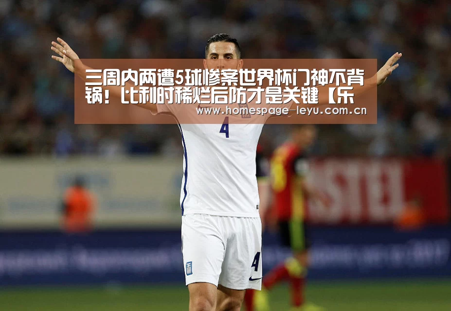 三周内两遭5球惨案世界杯门神不背锅！比利时稀烂后防才是关键【
