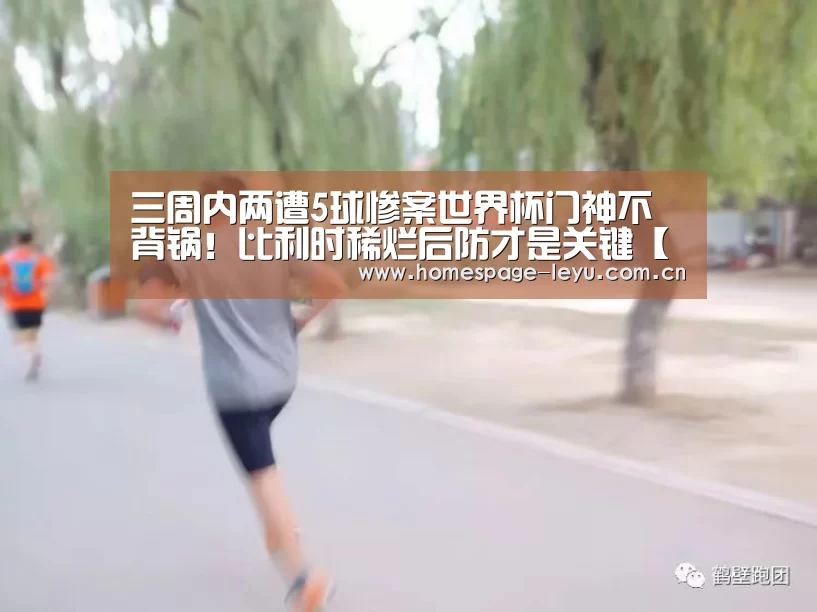 三周内两遭5球惨案世界杯门神不背锅！比利时稀烂后防才是关键【乐鱼】(图4)